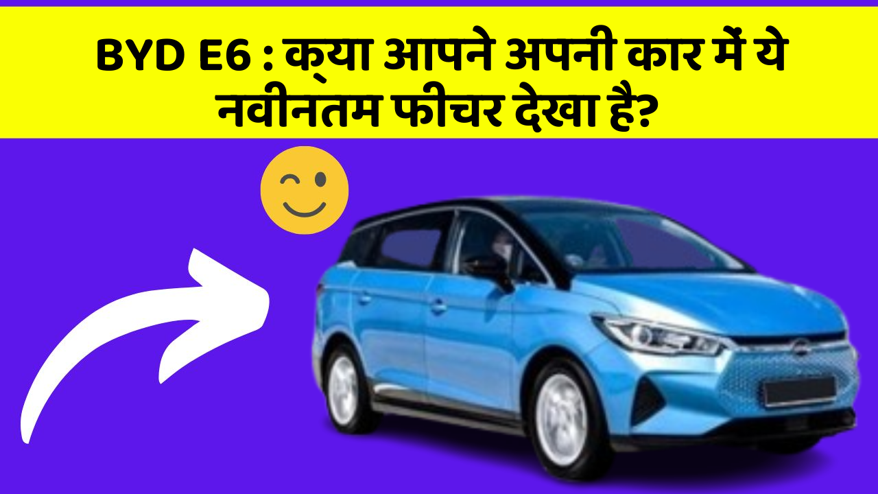 BYD E6: क्या आपने अपनी कार में ये नवीनतम फीचर देखा है?